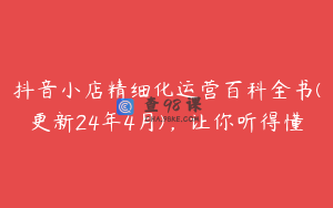 抖音小店精细化运营百科全书(更新24年4月)，让你听得懂
