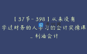 【37节-￥398】从来没有学过财务的人学习的会计实操课_利涵会计