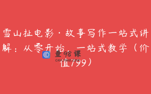 雪山扯电影·故事写作一站式讲解：从零开始，一站式教学（价值799）