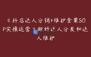《抖店达人分销+维护全案SOP实操运营》做好达人分发和达人维护