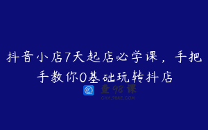 抖音小店7天起店必学课，手把手教你0基础玩转抖店
