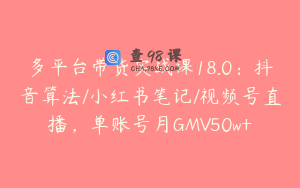 多平台带货实战课18.0：抖音算法/小红书笔记/视频号直播，单账号月GMV50w+