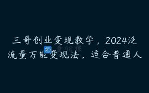 三哥创业变现教学，2024泛流量万能变现法，适合普通人