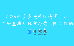 2024拼多多超级玩法课，让你的直通车扭亏为盈，降低你的推广成本