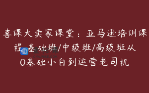 喜课大卖家课堂：亚马逊培训课程 基础班/中级班/高级班从0基础小白到运营老司机