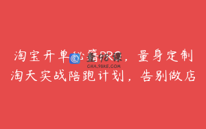 淘宝开单秘籍PRO，量身定制淘天实战陪跑计划，告别做店