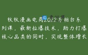 秋秋漫画电商2022万相台系列课，最新拉爆技术，助力打爆核心品类的同时，实现整体增长