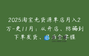 2025淘宝无货源单店月入2万-更11月：从开店、防骗到下单发货、售后全掌握