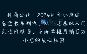 抖商公社·2024抖音小店运营全套系列课，从小店基础入门到进阶精通，系统掌握月销百万小店的核心秘密