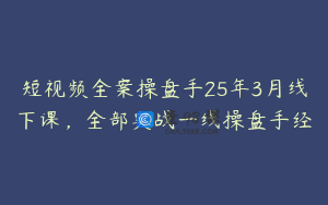 短视频全案操盘手25年3月线下课，全部实战一线操盘手经