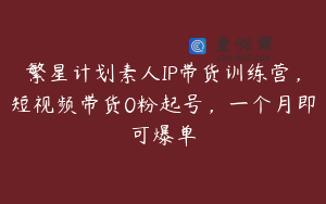 繁星计划素人IP带货训练营，短视频带货0粉起号，一个月即可爆单