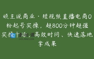 顽主说商业·短视频直播电商0粉起号实操,超800分钟超强实操干活,高效时间、快速落地拿成果