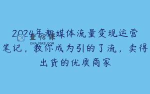 2024年新媒体流量变现运营笔记，教你成为引的了流，卖得出货的优质商家
