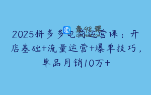 2025拼多多电商运营课：开店基础+流量运营+爆单技巧，单品月销10万+
