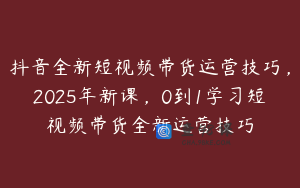 抖音全新短视频带货运营技巧，2025年新课，0到1学习短视频带货全新运营技巧