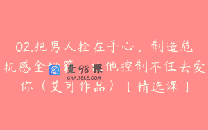 02.把男人拴在手心，制造危机感全秘籍，让他控制不住去爱你（艾可作品）【精选课】