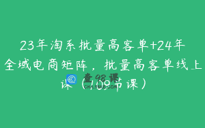 23年淘系批量高客单+24年全域电商矩阵，批量高客单线上课（109节课）