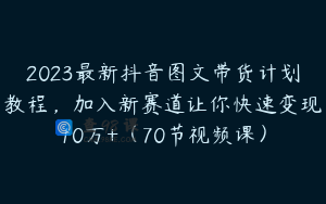 2023最新抖音图文带货计划教程，加入新赛道让你快速变现10万+（70节视频课）