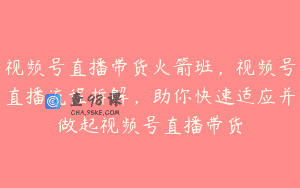 视频号直播带货火箭班，视频号直播流程拆解，助你快速适应并做起视频号直播带货