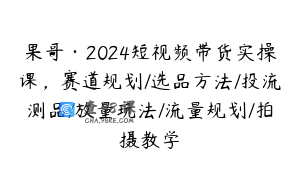 果哥·2024短视频带货实操课，赛道规划/选品方法/投流测品/放量玩法/流量规划/拍摄教学
