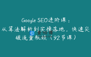 Google SEO进阶课：从算法解析到实操落地，快速突破流量瓶颈（92节课）