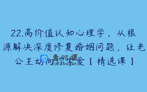 22.高价值认知心理学，从根源解决深度修复婚姻问题，让老公主动向你索爱【精选课】
