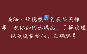 吴Sir·短视频带货底层实操课，教你如何选爆品、了解获短视频流量密码，正确起号