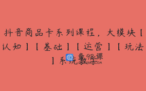 抖音商品卡系列课程，大模块【认知】【基础】【运营】【玩法】系统教学