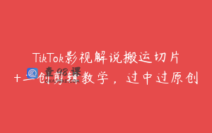 TikTok影视解说搬运切片+二创剪辑教学，过中过原创