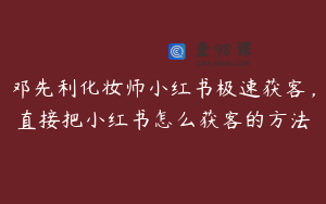 邓先利化妆师小红书极速获客，直接把小红书怎么获客的方法