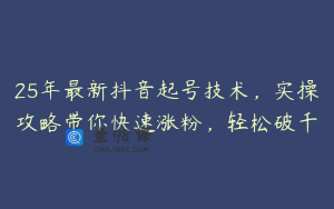 25年最新抖音起号技术，实操攻略带你快速涨粉，轻松破千