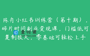 陈舟小红书训练营（第十期），碎片时间副业变现课，门槛低可复制放大，零基础可轻松上手