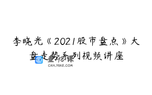 李晓光《2021股市盘点》大盘走势系列视频讲座