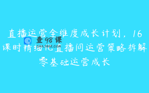 直播运营全维度成长计划，16课时精细化直播间运营策略拆解零基础运营成长