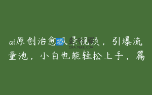 ai原创治愈风景视频，引爆流量池，小白也能轻松上手，篇