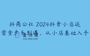 抖商公社・2024抖音小店运营全套系列课，从小店基础入手