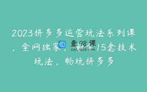 2023拼多多运营玩法系列课，全网独家，​最全15套技术玩法，畅玩拼多多