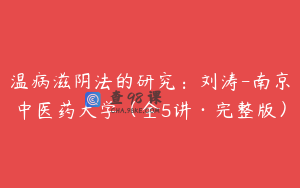 温病滋阴法的研究：刘涛-南京中医药大学（全5讲·完整版）