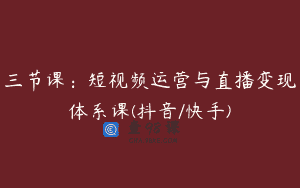 三节课：短视频运营与直播变现体系课(抖音/快手)