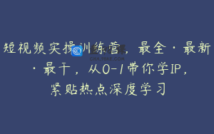 短视频实操训练营，最全·最新·最干，从0-1带你学IP，紧贴热点深度学习