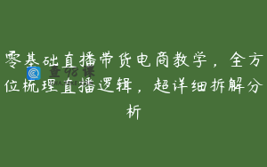 零基础直播带货电商教学，全方位梳理直播逻辑，超详细拆解分析