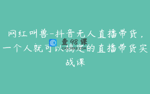 网红叫兽-抖音无人直播带货,一个人就可以搞定的直播带货实战课