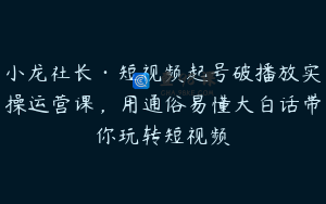 小龙社长·短视频起号破播放实操运营课，用通俗易懂大白话带你玩转短视频