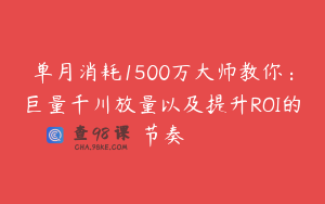 单月消耗1500万大师教你：巨量千川放量以及提升ROI的节奏