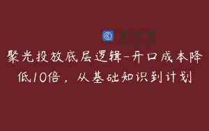 聚光投放底层逻辑-开口成本降低10倍，从基础知识到计划