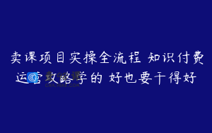 卖课项目实操全流程 知识付费运营攻略学的 好也要干得好