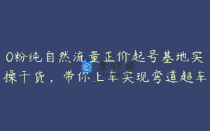 0粉纯自然流量正价起号基地实操干货，带你上车实现弯道超车
