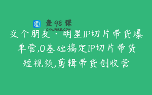 交个朋友·明星IP切片带货爆单营,0基础搞定IP切片带货短视频,剪辑带货创收营