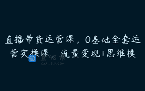 直播带货运营课，0基础全套运营实操课，流量变现+思维模