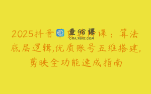 2025抖音带货进阶课：算法底层逻辑,优质账号五维搭建,剪映全功能速成指南